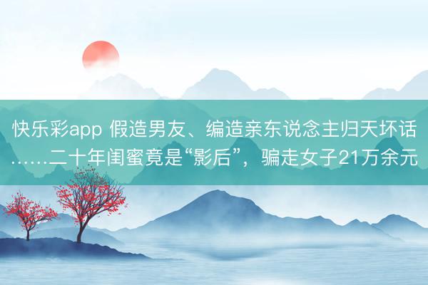 快乐彩app 假造男友、编造亲东说念主归天坏话……二十年闺蜜竟是“影后”，骗走女子21万余元