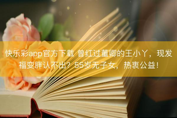 快乐彩app官方下载 曾红过董卿的王小丫，现发福变胖认不出？55岁无子女，热衷公益！