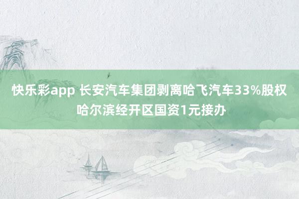 快乐彩app 长安汽车集团剥离哈飞汽车33%股权 哈尔滨经开区国资1元接办