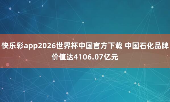 快乐彩app2026世界杯中国官方下载 中国石化品牌价值达4106.07亿元