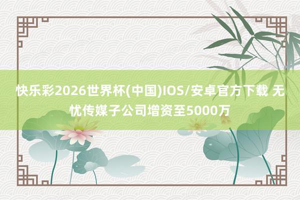 快乐彩2026世界杯(中国)IOS/安卓官方下载 无忧传媒子公司增资至5000万