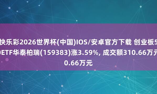 快乐彩2026世界杯(中国)IOS/安卓官方下载 创业板50ETF华泰柏瑞(159383)涨3.59%， 成交额310.66万元