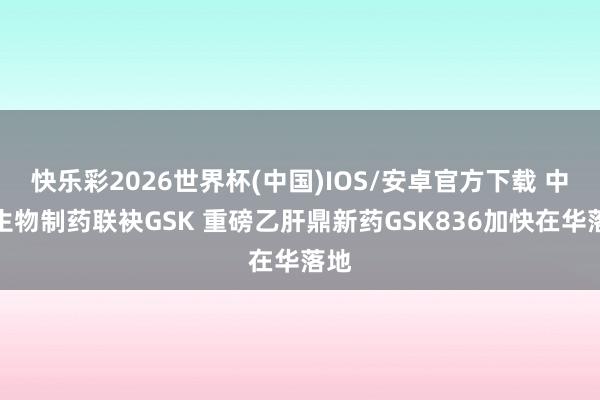 快乐彩2026世界杯(中国)IOS/安卓官方下载 中国生物制药联袂GSK 重磅乙肝鼎新药GSK836加快在华落地
