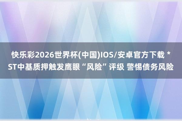 快乐彩2026世界杯(中国)IOS/安卓官方下载 *ST中基质押触发鹰眼“风险”评级 警惕债务风险
