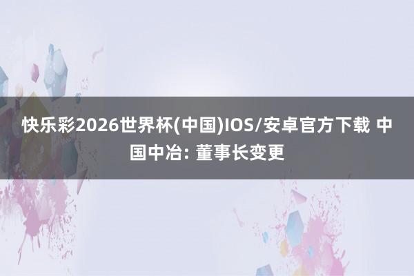 快乐彩2026世界杯(中国)IOS/安卓官方下载 中国中冶: 董事长变更