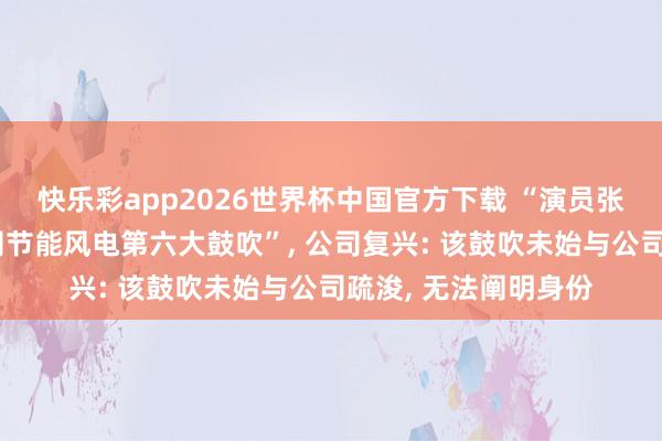 快乐彩app2026世界杯中国官方下载 “演员张凌赫被传成上市公司节能风电第六大鼓吹”， 公司复兴: 该鼓吹未始与公司疏浚， 无法阐明身份