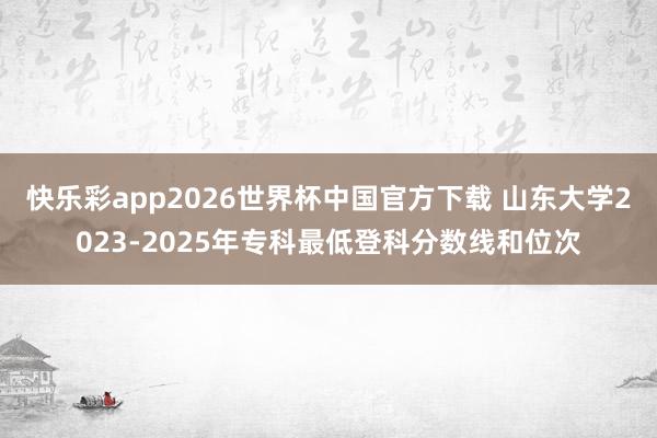 快乐彩app2026世界杯中国官方下载 山东大学2023-2025年专科最低登科分数线和位次