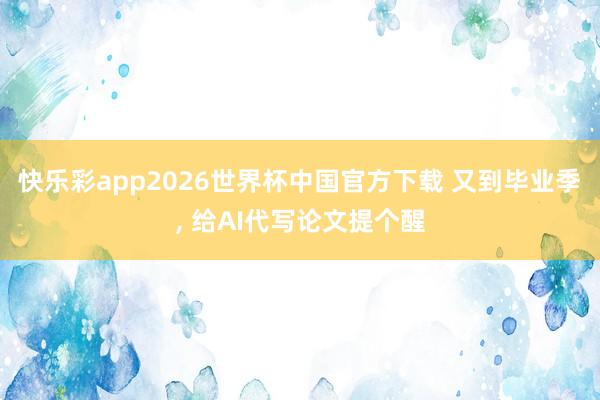 快乐彩app2026世界杯中国官方下载 又到毕业季， 给AI代写论文提个醒