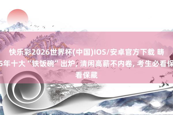 快乐彩2026世界杯(中国)IOS/安卓官方下载 畴昔5年十大“铁饭碗”出炉， 清闲高薪不内卷， 考生必看保藏