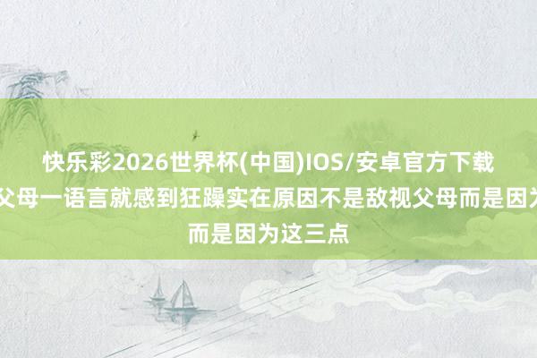 快乐彩2026世界杯(中国)IOS/安卓官方下载 若你跟父母一语言就感到狂躁实在原因不是敌视父母而是因为这三点