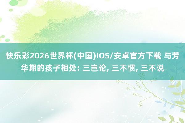 快乐彩2026世界杯(中国)IOS/安卓官方下载 与芳华期的孩子相处: 三岂论， 三不惯， 三不说