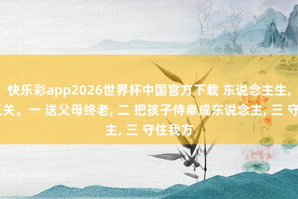 快乐彩app2026世界杯中国官方下载 东说念主生， 要闯三关。一 送父母终老， 二 把孩子侍奉成东说念主， 三 守住我方