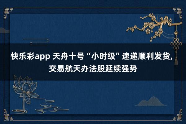 快乐彩app 天舟十号“小时级”速递顺利发货， 交易航天办法股延续强势