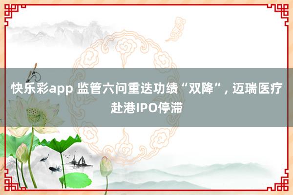 快乐彩app 监管六问重迭功绩“双降”， 迈瑞医疗赴港IPO停滞