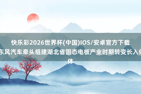 快乐彩2026世界杯(中国)IOS/安卓官方下载 东风汽车牵头组建湖北省固态电板产业时期转变长入体