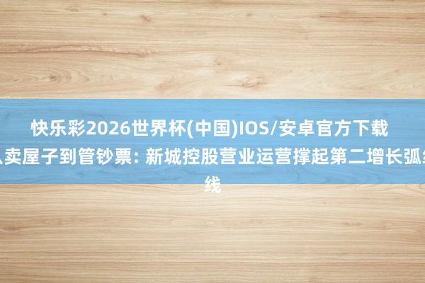 快乐彩2026世界杯(中国)IOS/安卓官方下载 从卖屋子到管钞票: 新城控股营业运营撑起第二增长弧线