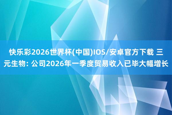 快乐彩2026世界杯(中国)IOS/安卓官方下载 三元生物: 公司2026年一季度贸易收入已毕大幅增长
