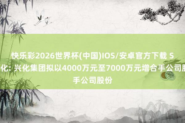 快乐彩2026世界杯(中国)IOS/安卓官方下载 ST兴化: 兴化集团拟以4000万元至7000万元增合手公司股份