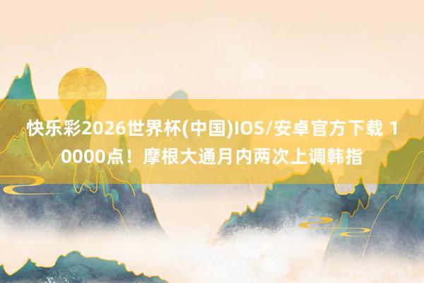 快乐彩2026世界杯(中国)IOS/安卓官方下载 10000点！摩根大通月内两次上调韩指