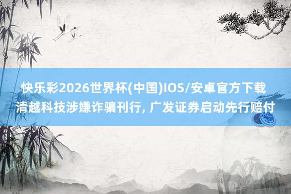 快乐彩2026世界杯(中国)IOS/安卓官方下载 清越科技涉嫌诈骗刊行， 广发证券启动先行赔付