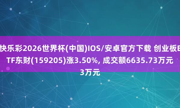快乐彩2026世界杯(中国)IOS/安卓官方下载 创业板ETF东财(159205)涨3.50%， 成交额6635.73万元