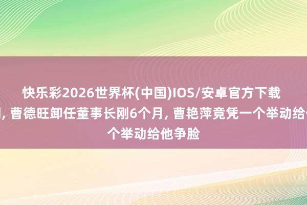 快乐彩2026世界杯(中国)IOS/安卓官方下载 没思到， 曹德旺卸任董事长刚6个月， 曹艳萍竟凭一个举动给他争脸
