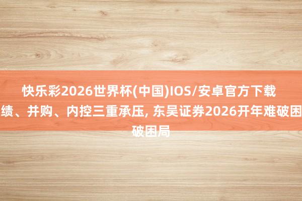 快乐彩2026世界杯(中国)IOS/安卓官方下载 功绩、并购、内控三重承压， 东吴证券2026开年难破困局