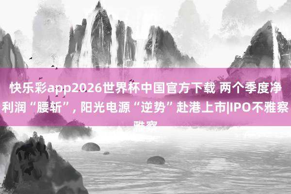 快乐彩app2026世界杯中国官方下载 两个季度净利润“腰斩”， 阳光电源“逆势”赴港上市|IPO不雅察