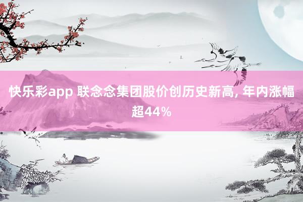 快乐彩app 联念念集团股价创历史新高， 年内涨幅超44%