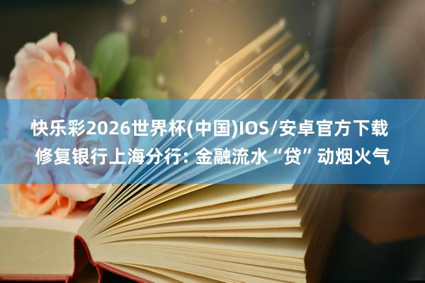 快乐彩2026世界杯(中国)IOS/安卓官方下载 修复银行上海分行: 金融流水“贷”动烟火气