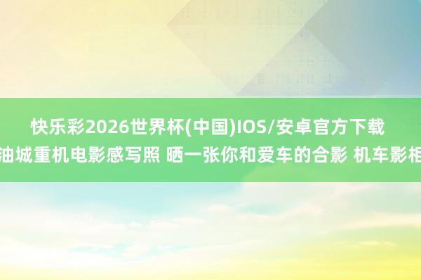 快乐彩2026世界杯(中国)IOS/安卓官方下载 油城重机电影感写照 晒一张你和爱车的合影 机车影相
