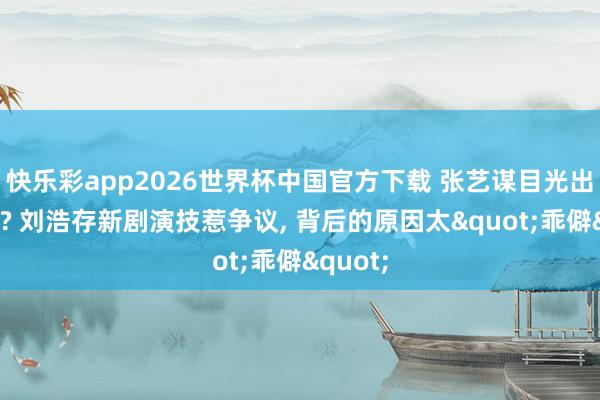 快乐彩app2026世界杯中国官方下载 张艺谋目光出问题了? 刘浩存新剧演技惹争议， 背后的原因太"乖僻"