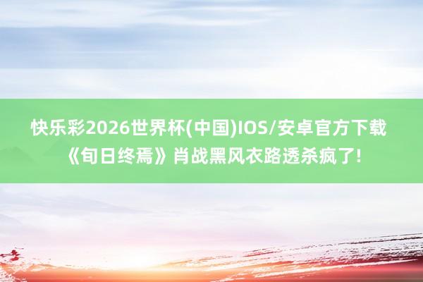 快乐彩2026世界杯(中国)IOS/安卓官方下载 《旬日终焉》肖战黑风衣路透杀疯了!
