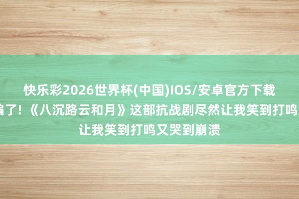 快乐彩2026世界杯(中国)IOS/安卓官方下载 别被名字骗了! 《八沉路云和月》这部抗战剧尽然让我笑到打鸣又哭到崩溃