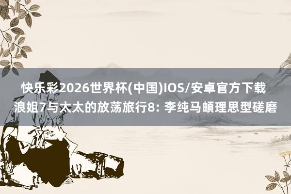 快乐彩2026世界杯(中国)IOS/安卓官方下载 浪姐7与太太的放荡旅行8: 李纯马頔理思型磋磨