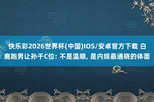 快乐彩2026世界杯(中国)IOS/安卓官方下载 白鹿跑男让孙千C位: 不是温顺， 是内娱最通晓的体面