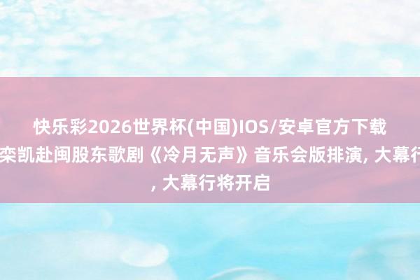 快乐彩2026世界杯(中国)IOS/安卓官方下载 作曲家栾凯赴闽股东歌剧《冷月无声》音乐会版排演， 大幕行将开启