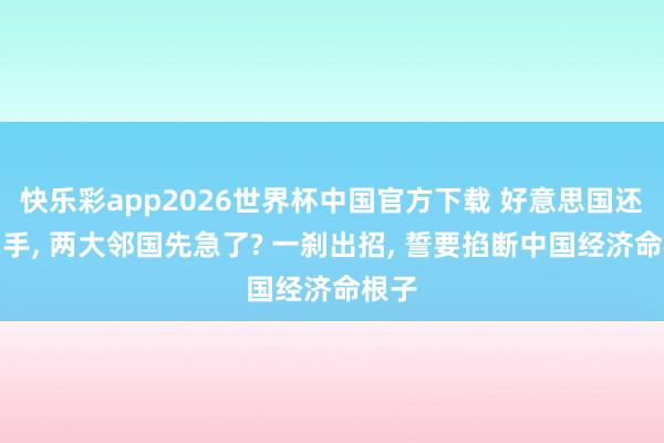 快乐彩app2026世界杯中国官方下载 好意思国还没动手， 两大邻国先急了? 一刹出招， 誓要掐断中国经济命根子