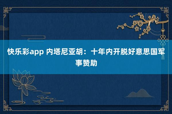 快乐彩app 内塔尼亚胡：十年内开脱好意思国军事赞助