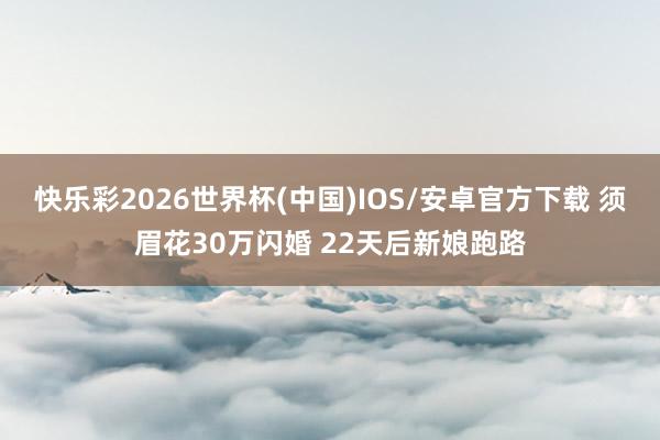 快乐彩2026世界杯(中国)IOS/安卓官方下载 须眉花30万闪婚 22天后新娘跑路