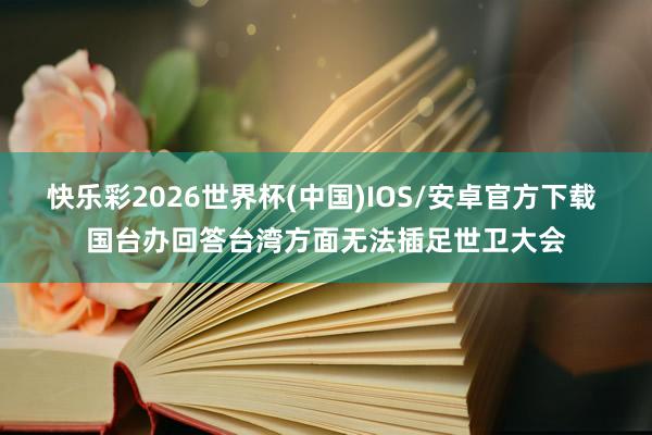 快乐彩2026世界杯(中国)IOS/安卓官方下载 国台办回答台湾方面无法插足世卫大会