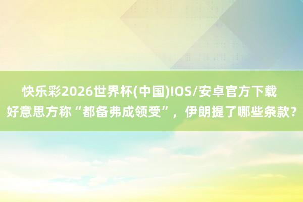 快乐彩2026世界杯(中国)IOS/安卓官方下载 好意思方称“都备弗成领受”，伊朗提了哪些条款？