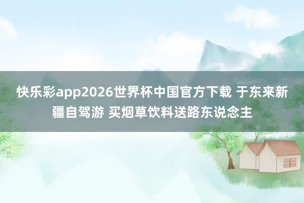 快乐彩app2026世界杯中国官方下载 于东来新疆自驾游 买烟草饮料送路东说念主