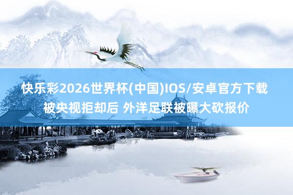 快乐彩2026世界杯(中国)IOS/安卓官方下载 被央视拒却后 外洋足联被曝大砍报价