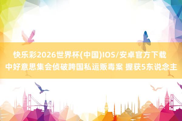 快乐彩2026世界杯(中国)IOS/安卓官方下载 中好意思集会侦破跨国私运贩毒案 握获5东说念主
