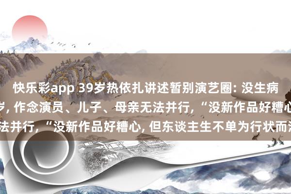 快乐彩app 39岁热依扎讲述暂别演艺圈: 没生病, 仅仅父母75岁孩子6岁, 作念演员、儿子、母亲无法并行, “没新作品好糟心, 但东谈主生不单为行状而活”