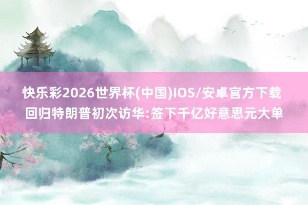 快乐彩2026世界杯(中国)IOS/安卓官方下载 回归特朗普初次访华:签下千亿好意思元大单