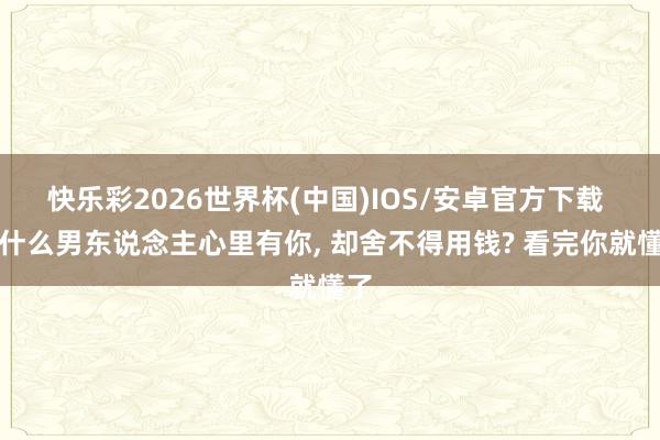 快乐彩2026世界杯(中国)IOS/安卓官方下载 为什么男东说念主心里有你， 却舍不得用钱? 看完你就懂了