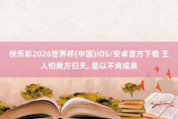 快乐彩2026世界杯(中国)IOS/安卓官方下载 王人怕我方归天， 是以不肯成亲