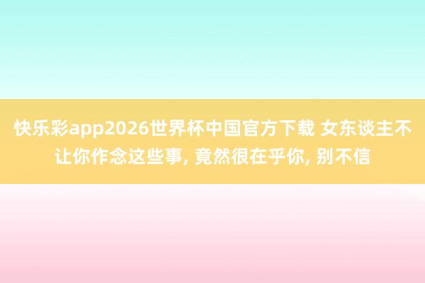 快乐彩app2026世界杯中国官方下载 女东谈主不让你作念这些事， 竟然很在乎你， 别不信